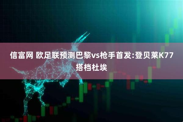 信富网 欧足联预测巴黎vs枪手首发:登贝莱K77搭档杜埃
