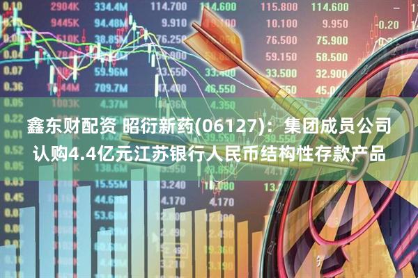 鑫东财配资 昭衍新药(06127)：集团成员公司认购4.4亿元江苏银行人民币结构性存款产品