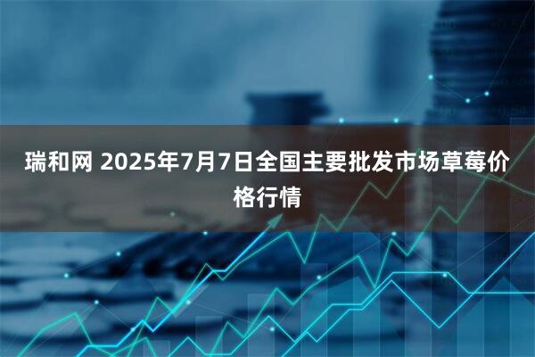 瑞和网 2025年7月7日全国主要批发市场草莓价格行情