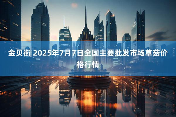 金贝街 2025年7月7日全国主要批发市场草菇价格行情
