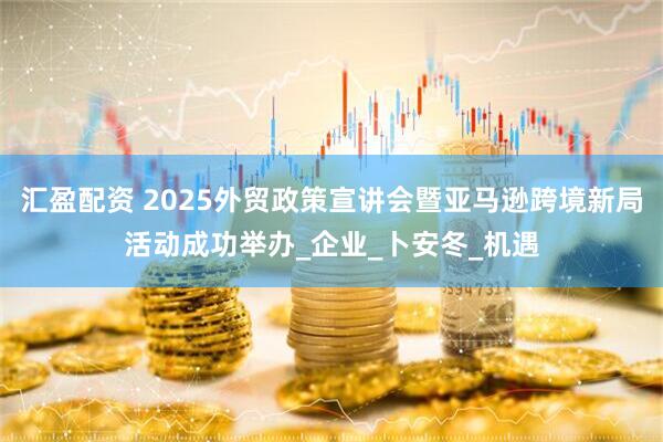 汇盈配资 2025外贸政策宣讲会暨亚马逊跨境新局活动成功举办_企业_卜安冬_机遇