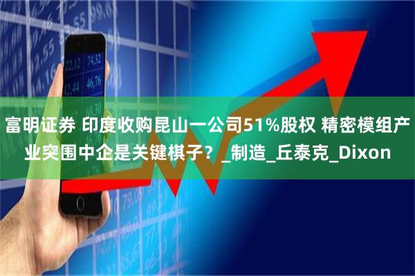 富明证券 印度收购昆山一公司51%股权 精密模组产业突围中企是关键棋子？_制造_丘泰克_Dixon