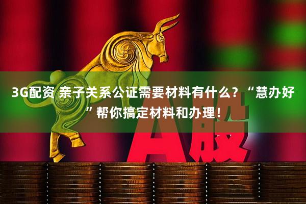 3G配资 亲子关系公证需要材料有什么？“慧办好”帮你搞定材料和办理！