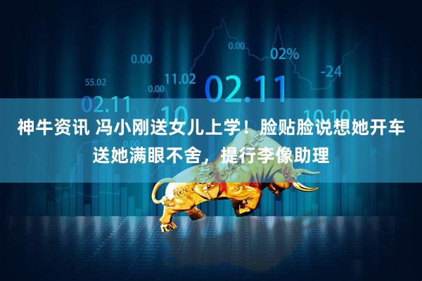 神牛资讯 冯小刚送女儿上学！脸贴脸说想她开车送她满眼不舍，提行李像助理