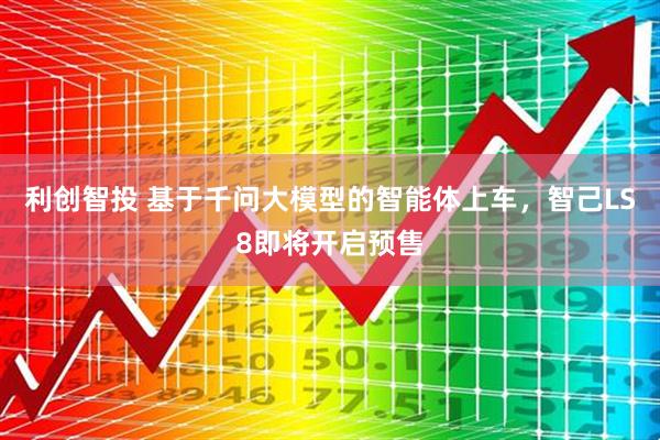 利创智投 基于千问大模型的智能体上车，智己LS8即将开启预售