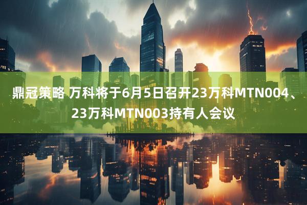 鼎冠策略 万科将于6月5日召开23万科MTN004、23万科MTN003持有人会议